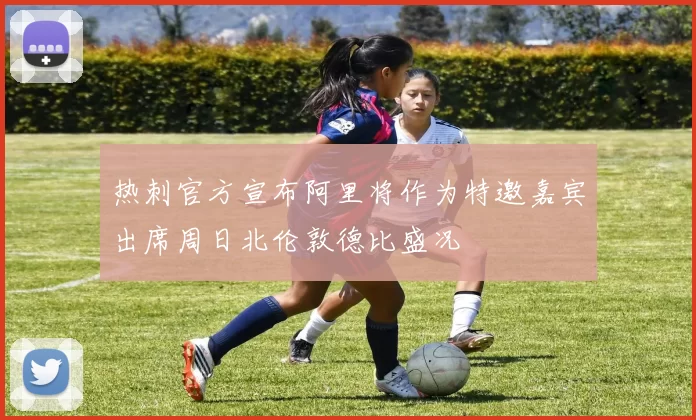 热刺官方宣布阿里将作为特邀嘉宾出席周日北伦敦德比盛况