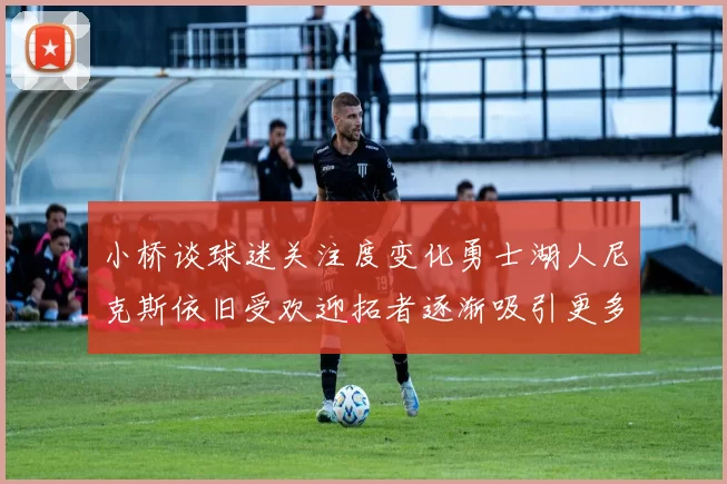 小桥谈球迷关注度变化勇士湖人尼克斯依旧受欢迎拓者逐渐吸引更多观众