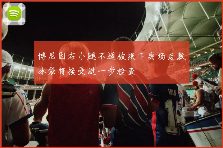 博尼因右小腿不适被换下离场后敷冰袋将接受进一步检查