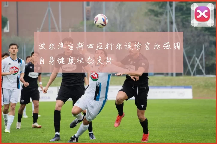 波尔津吉斯回应科尔误诊言论强调自身健康状态良好