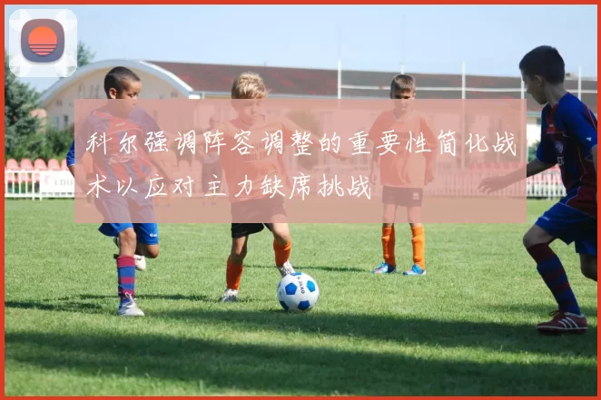 科尔强调阵容调整的重要性简化战术以应对主力缺席挑战
