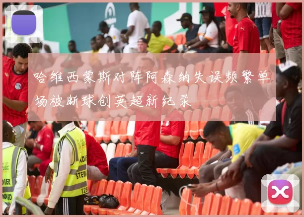 哈维西蒙斯对阵阿森纳失误频繁单场被断球创英超新纪录