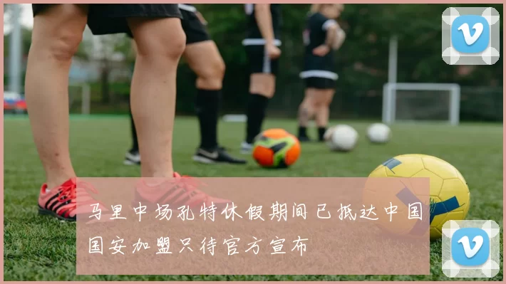 马里中场孔特休假期间已抵达中国国安加盟只待官方宣布