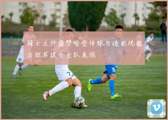 骑士主帅盛赞哈登传球与造犯规能力称其提升全队表现