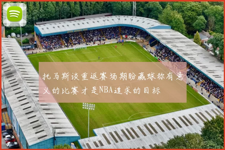 托马斯谈重返赛场期盼赢球称有意义的比赛才是NBA追求的目标