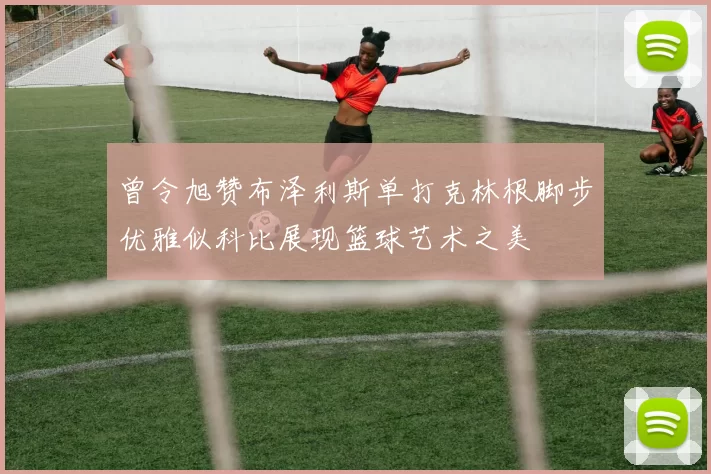 曾令旭赞布泽利斯单打克林根脚步优雅似科比展现篮球艺术之美
