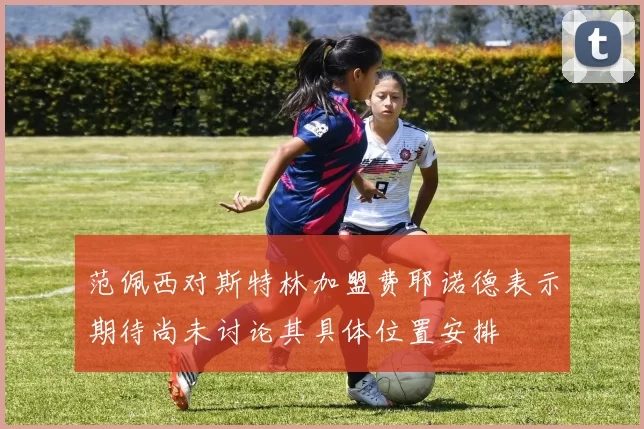 范佩西对斯特林加盟费耶诺德表示期待尚未讨论其具体位置安排