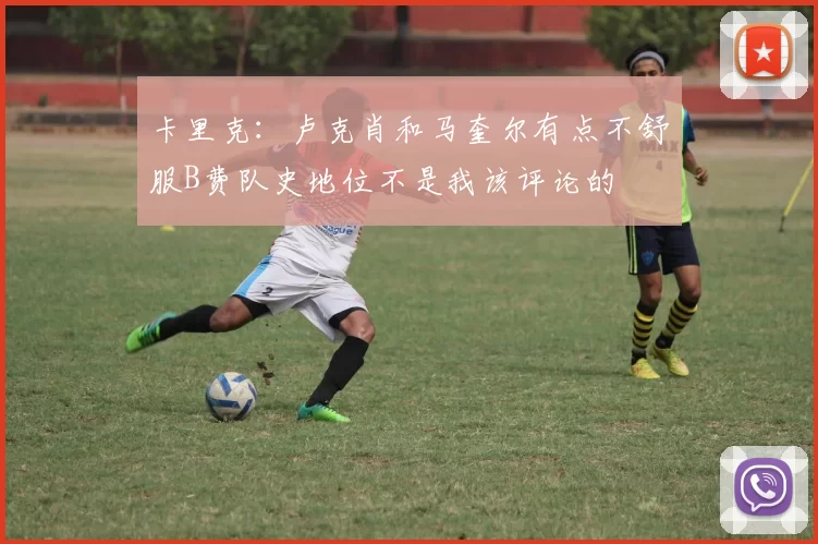 卡里克：卢克肖和马奎尔有点不舒服B费队史地位不是我该评论的