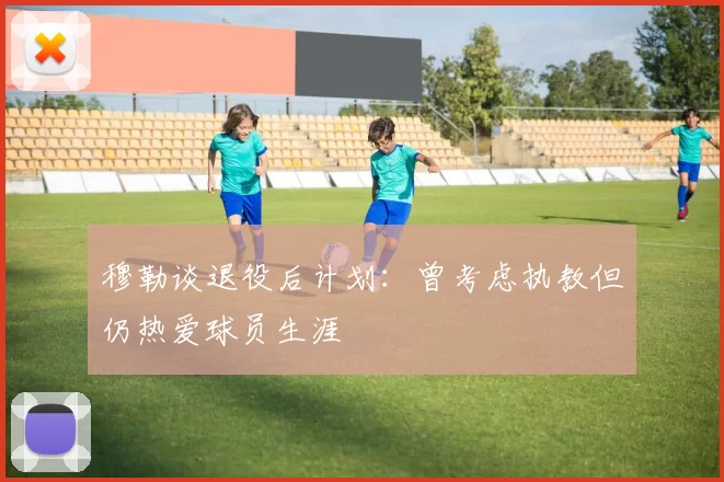 穆勒谈退役后计划：曾考虑执教但仍热爱球员生涯