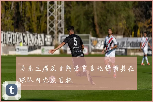 马竞主席反击阿劳霍言论强调其在球队内无发言权
