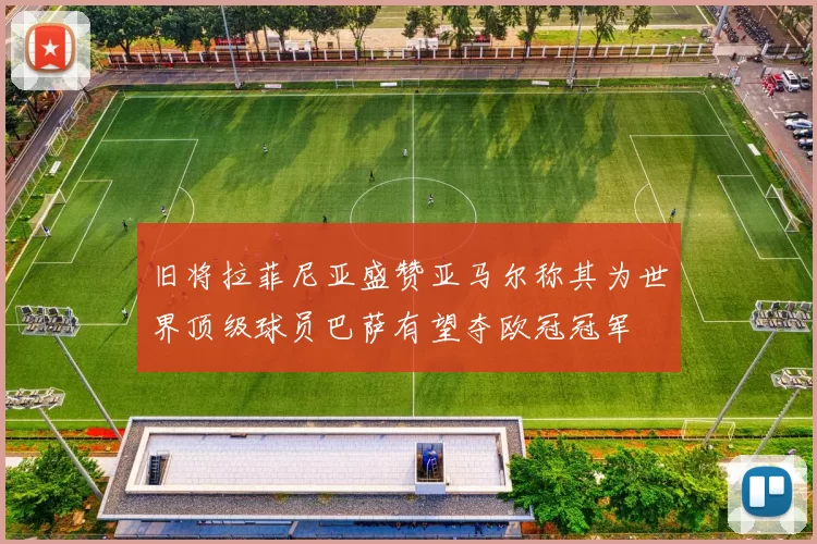 旧将拉菲尼亚盛赞亚马尔称其为世界顶级球员巴萨有望夺欧冠冠军