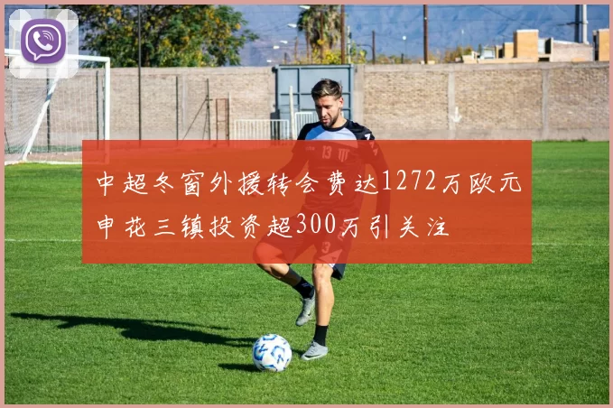 中超冬窗外援转会费达1272万欧元申花三镇投资超300万引关注