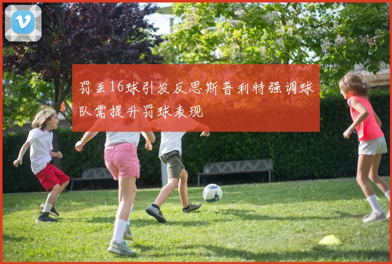罚丢16球引发反思斯普利特强调球队需提升罚球表现