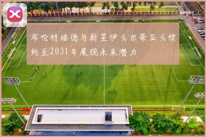 布伦特福德与新星伊戈尔蒂亚戈续约至2031年展现未来潜力