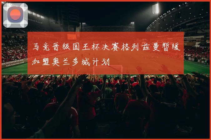 马竞晋级国王杯决赛格列兹曼暂缓加盟奥兰多城计划