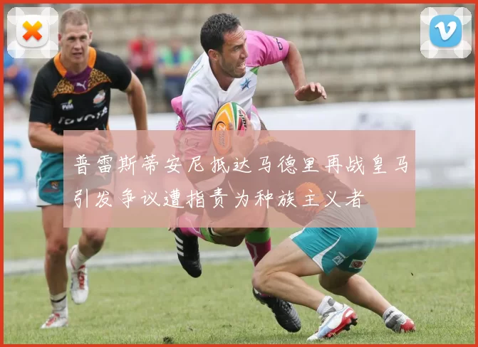 普雷斯蒂安尼抵达马德里再战皇马引发争议遭指责为种族主义者