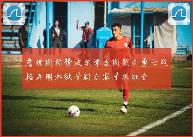 詹姆斯称赞波尔津吉斯契合勇士风格库明加欲寻新东家寻求机会